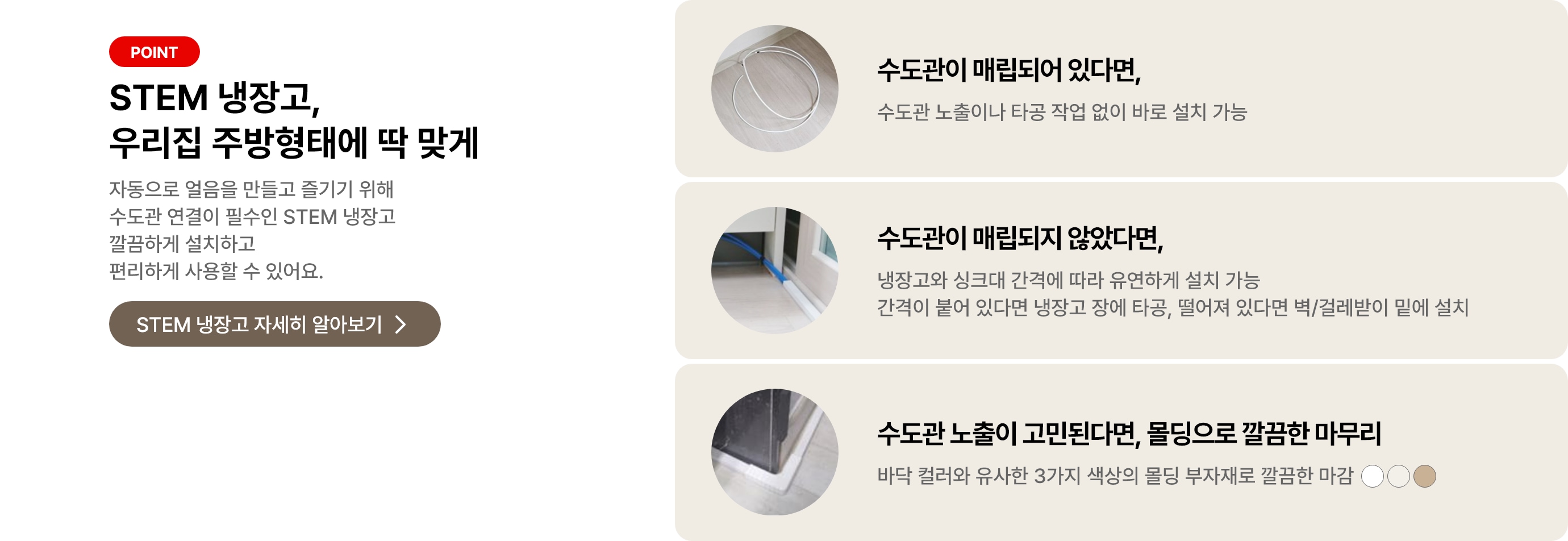 STEM 냉장고, 우리 집 주방형태에 딱 맞게 자동으로 얼음을 만들고 즐기기 위해 수도관 연결이 필수인 STEM 냉장고 깔끔하게 설치하고 편리하게 사용할 수 있어요. 수도관이 매립되어 있다면, 수도관 노출이나 타공 작업 없이 바로 설치 가능. 수도관이 매립되지 않았다며, 냉장고와 싱크대 간격에 따라 유연하게 설치가능 간격이 붙어 있다면 냉장고 장에 타공, 떨어져 있다면 벽/걸레받이 밑에 설치. 수도관 노출이 고민된다면, 몰딩으로 깔끔한 마무리 바닥 컬러와 유사한 3가지 색상의 몰딩 부자재로 깔끔한 마감